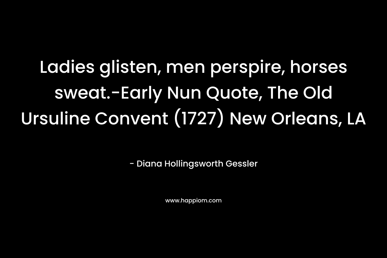 Ladies glisten, men perspire, horses sweat.-Early Nun Quote, The Old Ursuline Convent (1727) New Orleans, LA – Diana Hollingsworth Gessler