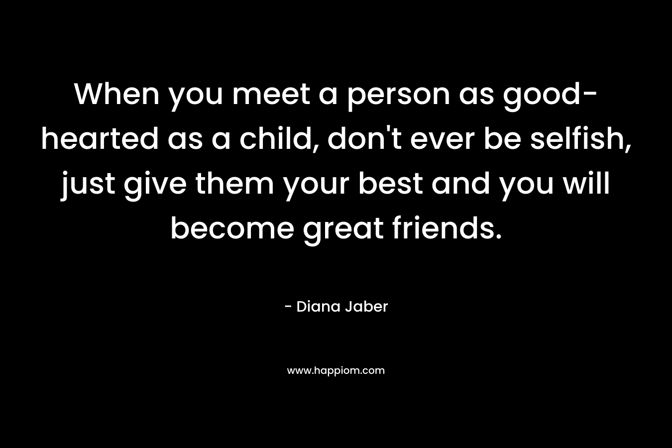 When you meet a person as good-hearted as a child, don’t ever be selfish, just give them your best and you will become great friends. – Diana Jaber