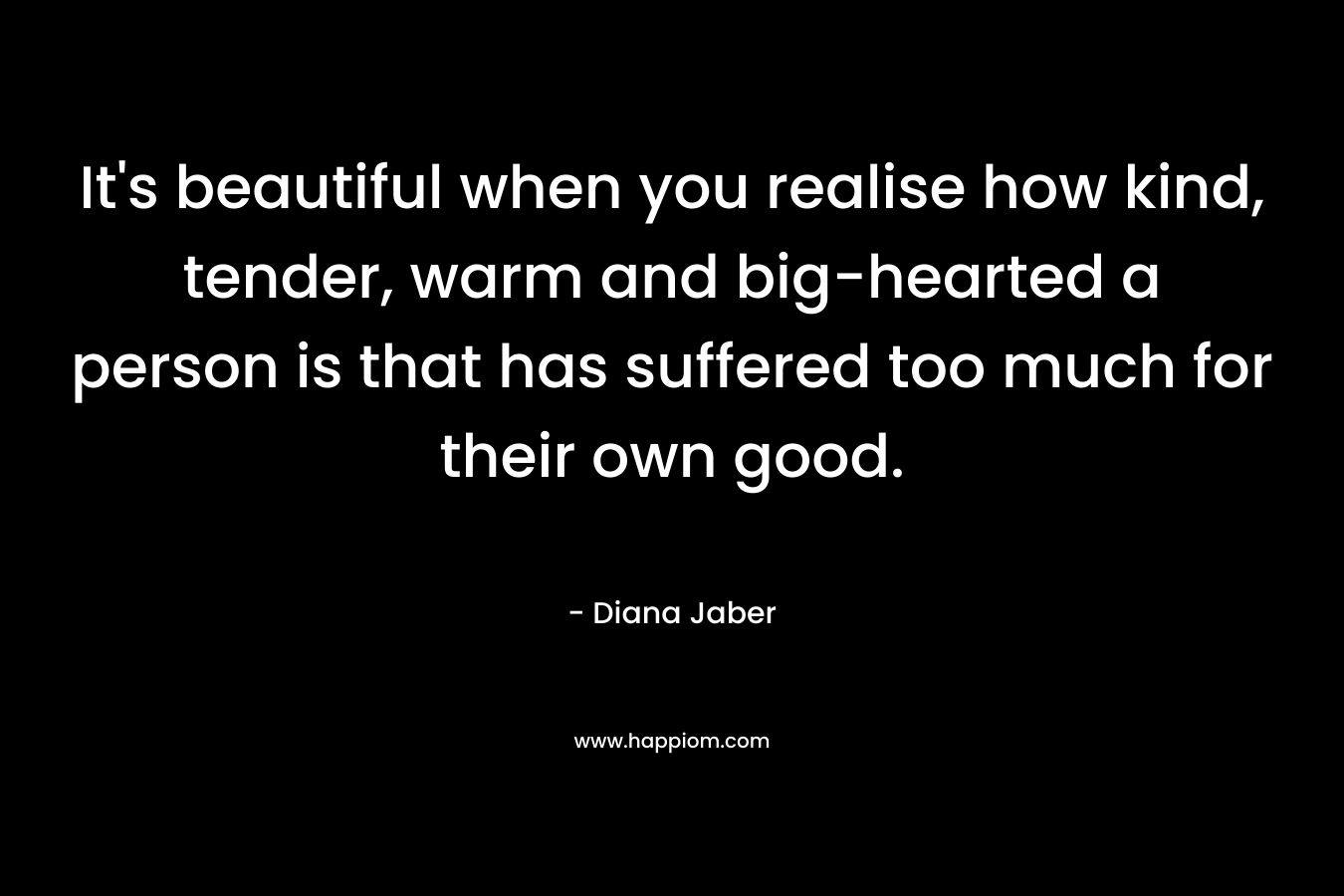 It’s beautiful when you realise how kind, tender, warm and big-hearted a person is that has suffered too much for their own good. – Diana Jaber