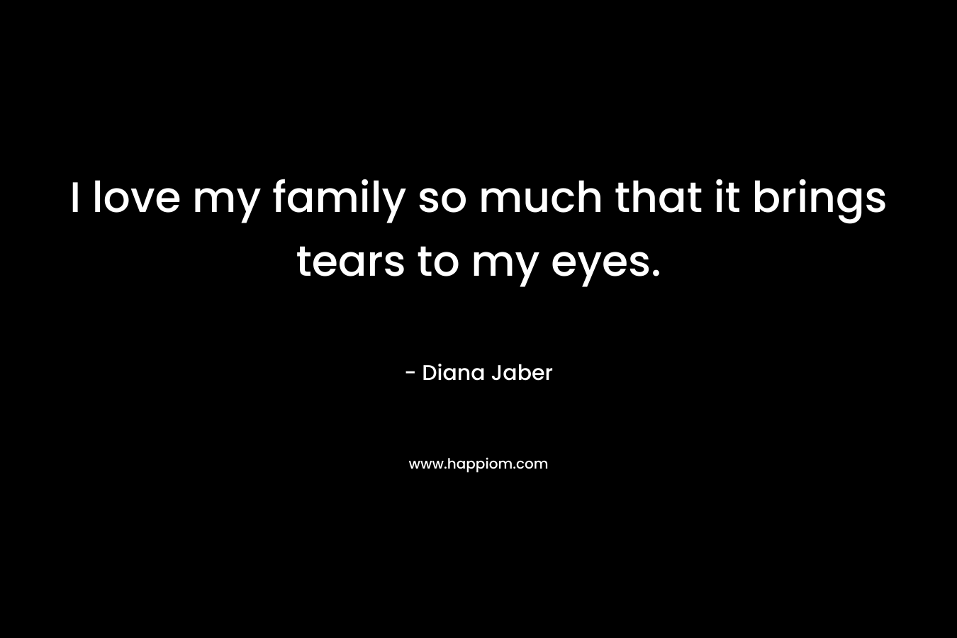 I love my family so much that it brings tears to my eyes. – Diana Jaber