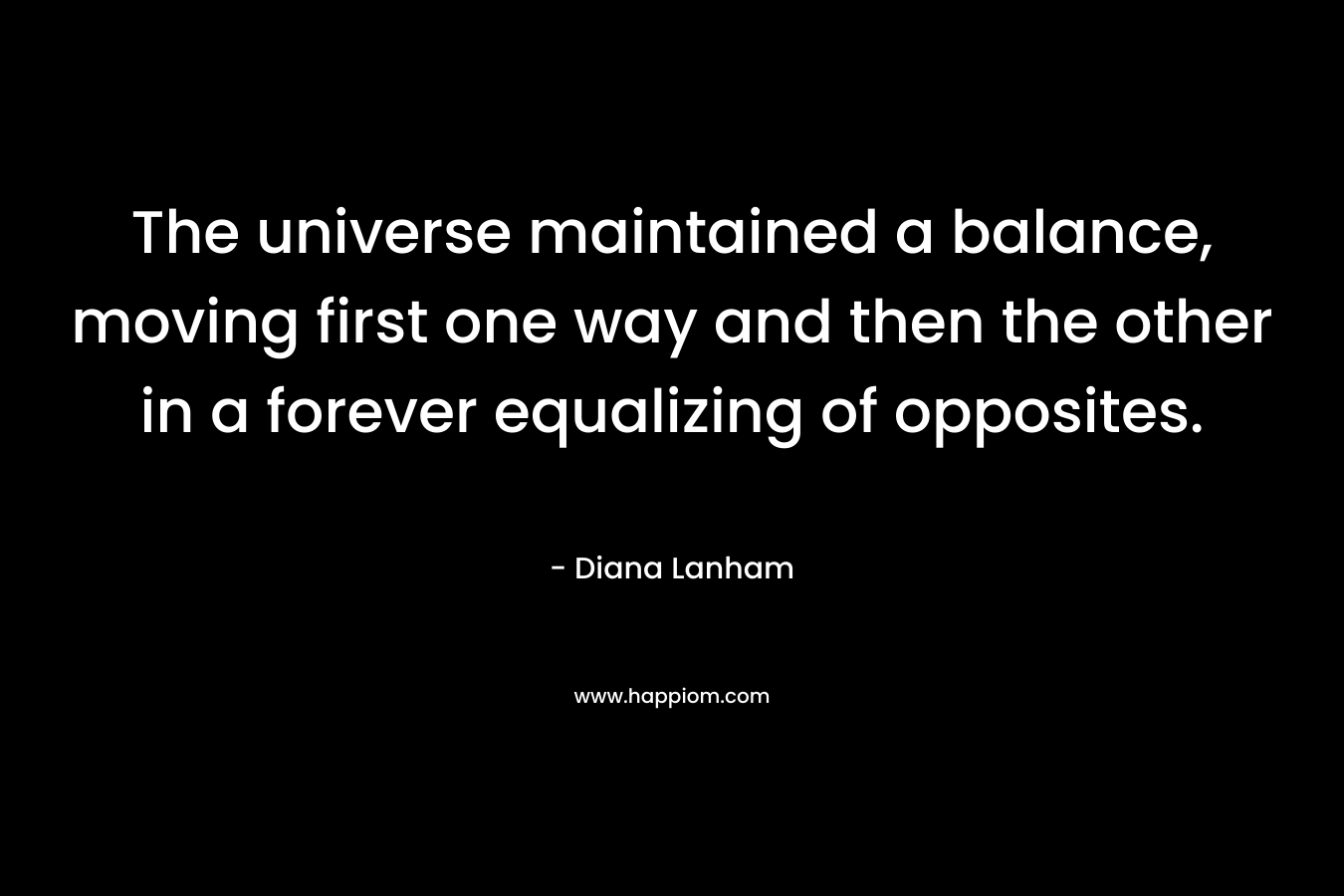 The universe maintained a balance, moving first one way and then the other in a forever equalizing of opposites.