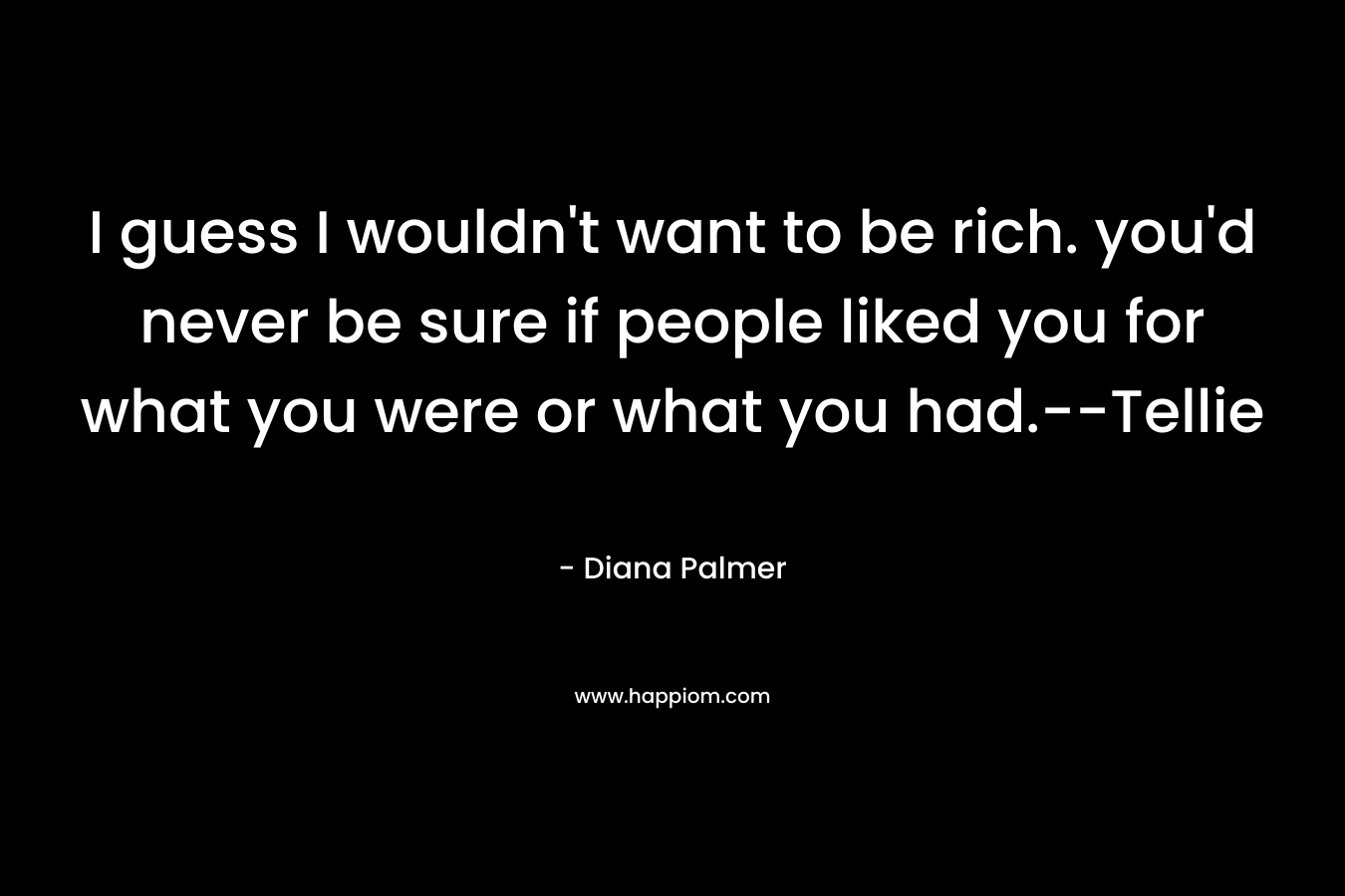 I guess I wouldn't want to be rich. you'd never be sure if people liked you for what you were or what you had.--Tellie