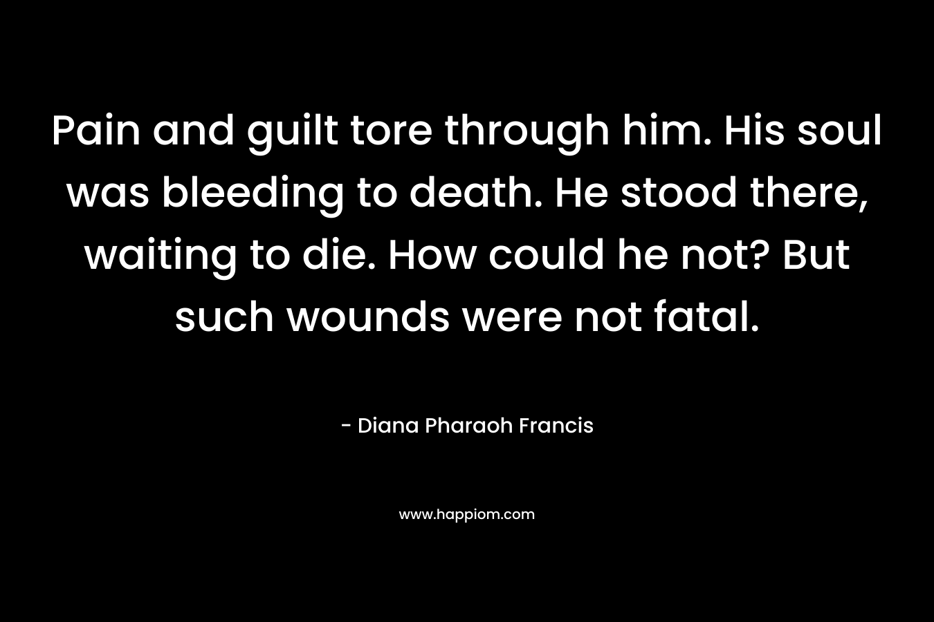 Pain and guilt tore through him. His soul was bleeding to death. He stood there, waiting to die. How could he not? But such wounds were not fatal. – Diana Pharaoh Francis