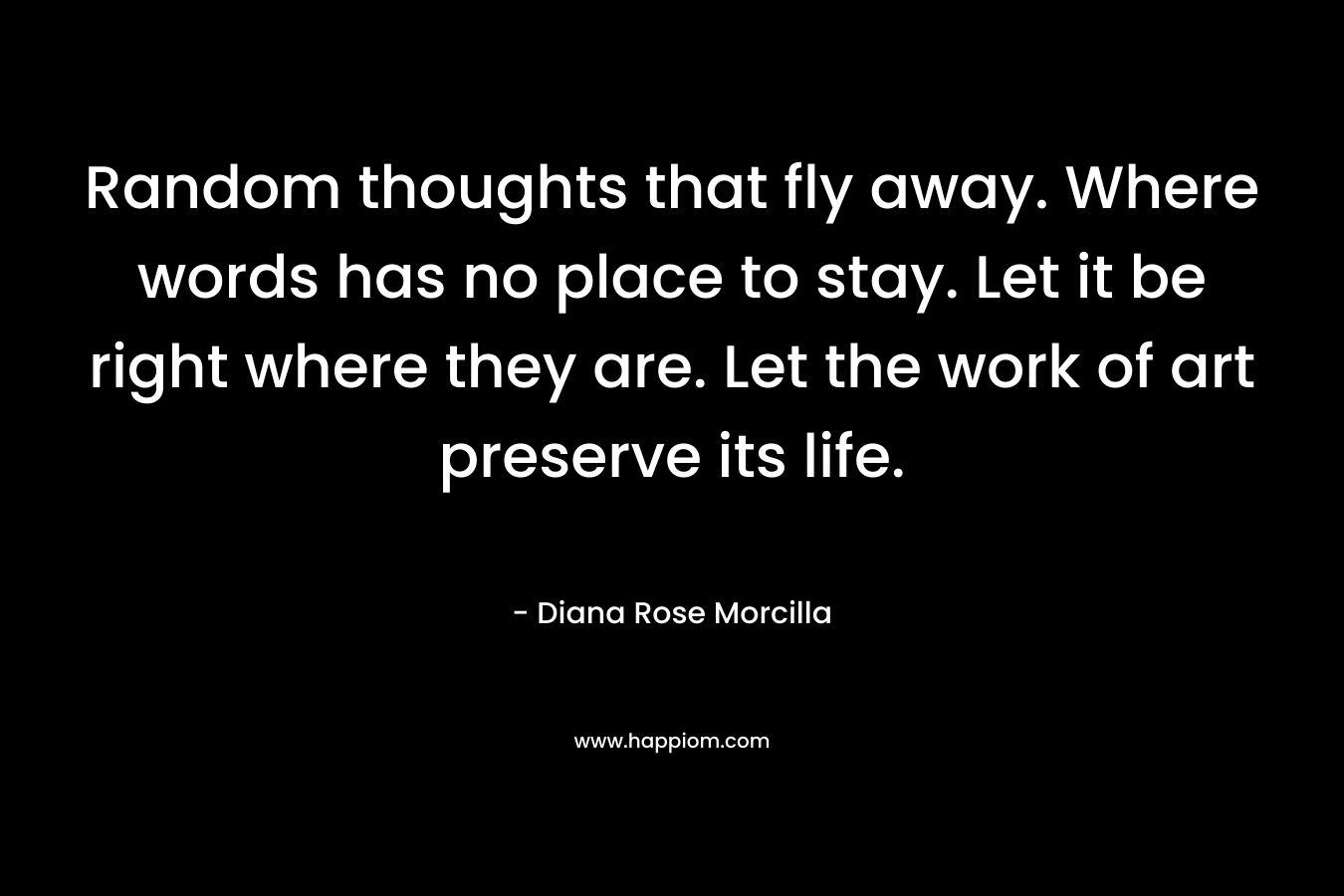 Random thoughts that fly away. Where words has no place to stay. Let it be right where they are. Let the work of art preserve its life. – Diana Rose Morcilla