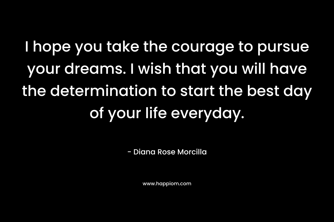 I hope you take the courage to pursue your dreams. I wish that you will have the determination to start the best day of your life everyday. – Diana Rose Morcilla