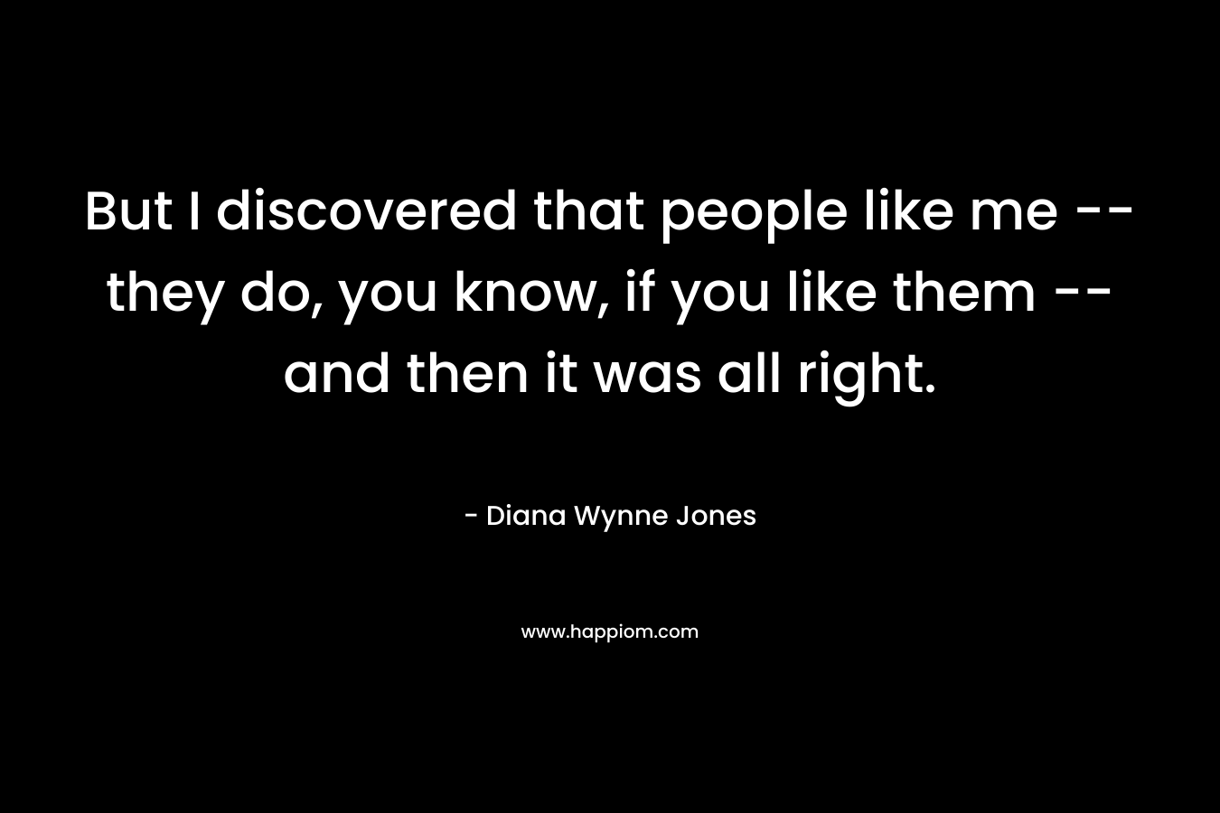 But I discovered that people like me — they do, you know, if you like them — and then it was all right. – Diana Wynne Jones