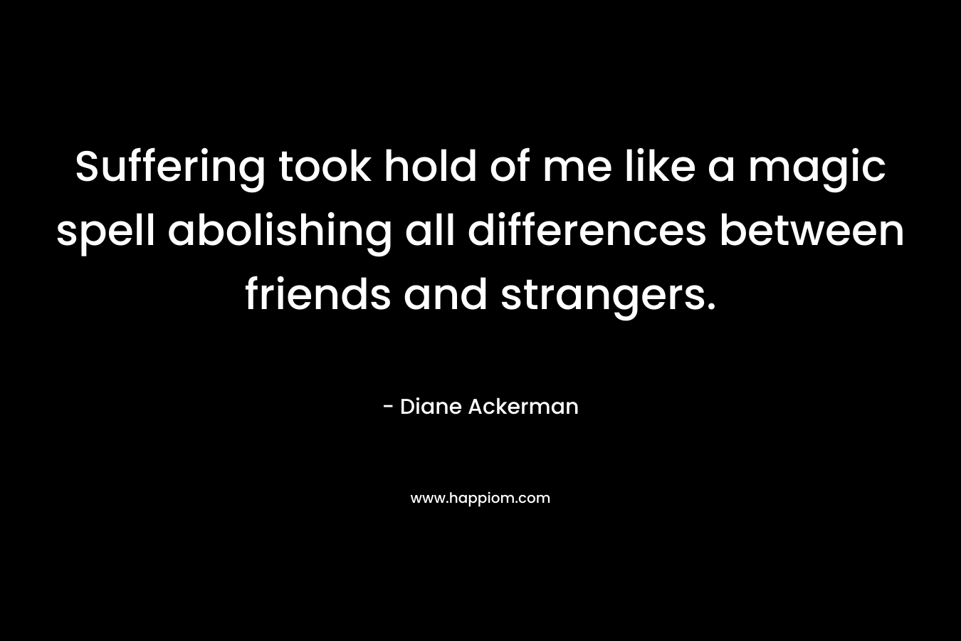 Suffering took hold of me like a magic spell abolishing all differences between friends and strangers. – Diane Ackerman