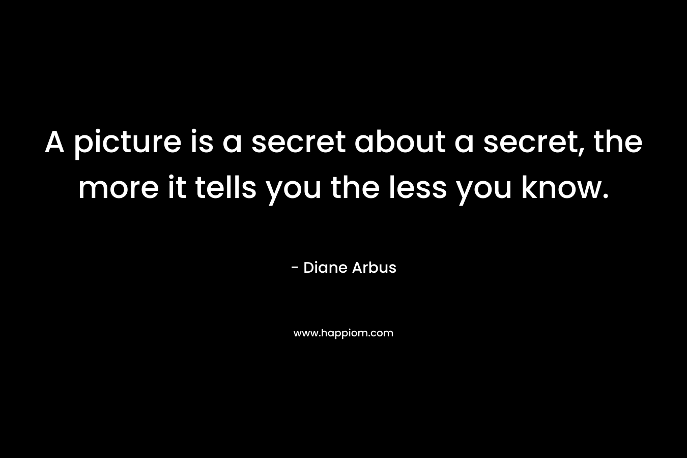 A picture is a secret about a secret, the more it tells you the less you know.