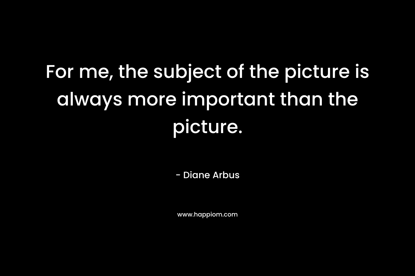 For me, the subject of the picture is always more important than the picture. – Diane Arbus