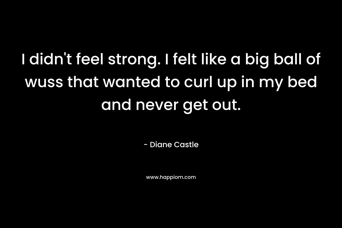I didn’t feel strong. I felt like a big ball of wuss that wanted to curl up in my bed and never get out. – Diane Castle