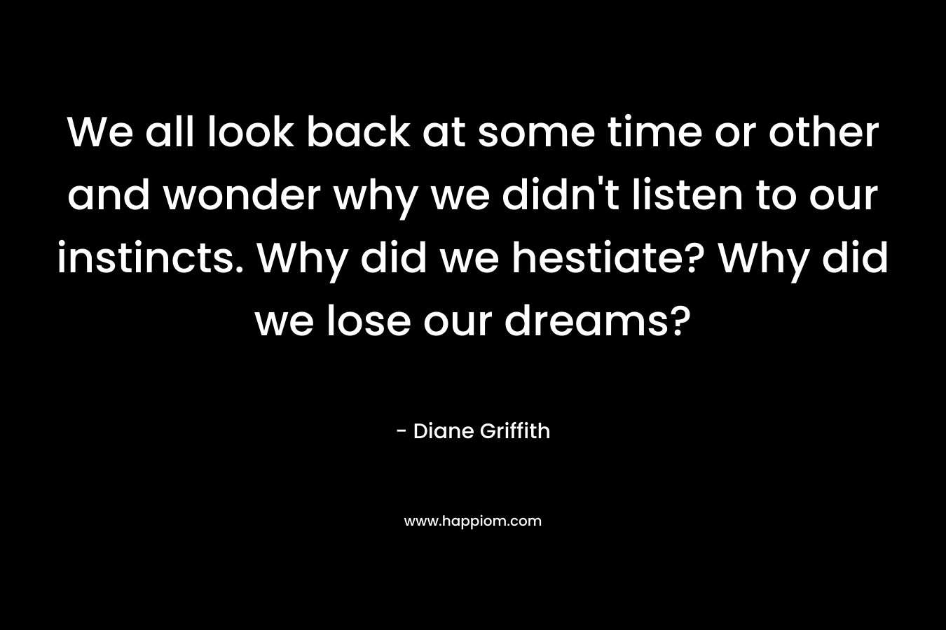 We all look back at some time or other and wonder why we didn't listen to our instincts. Why did we hestiate? Why did we lose our dreams?