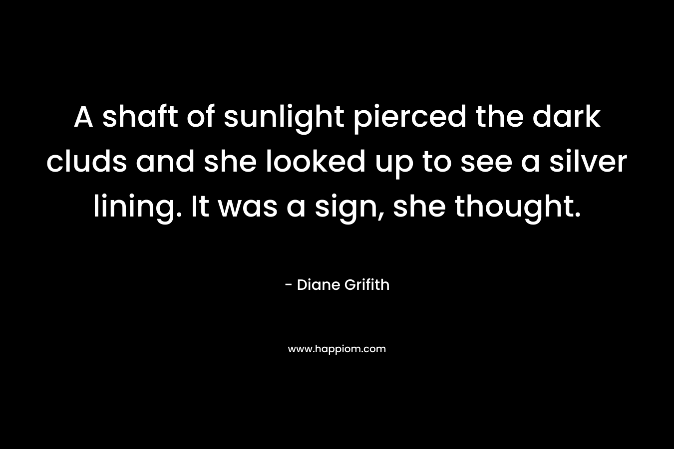 A shaft of sunlight pierced the dark cluds and she looked up to see a silver lining. It was a sign, she thought. – Diane Grifith