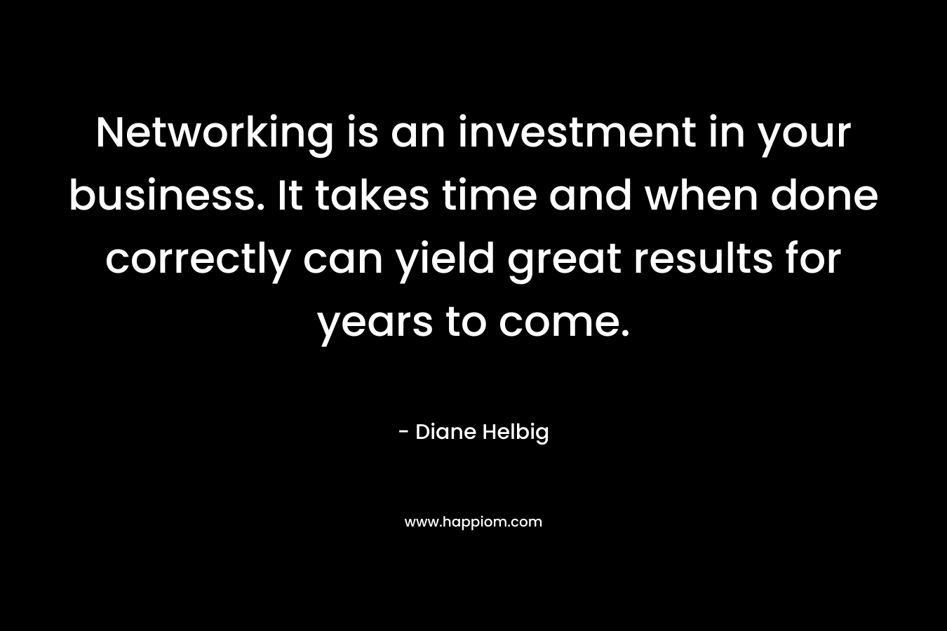 Networking is an investment in your business. It takes time and when done correctly can yield great results for years to come. – Diane Helbig