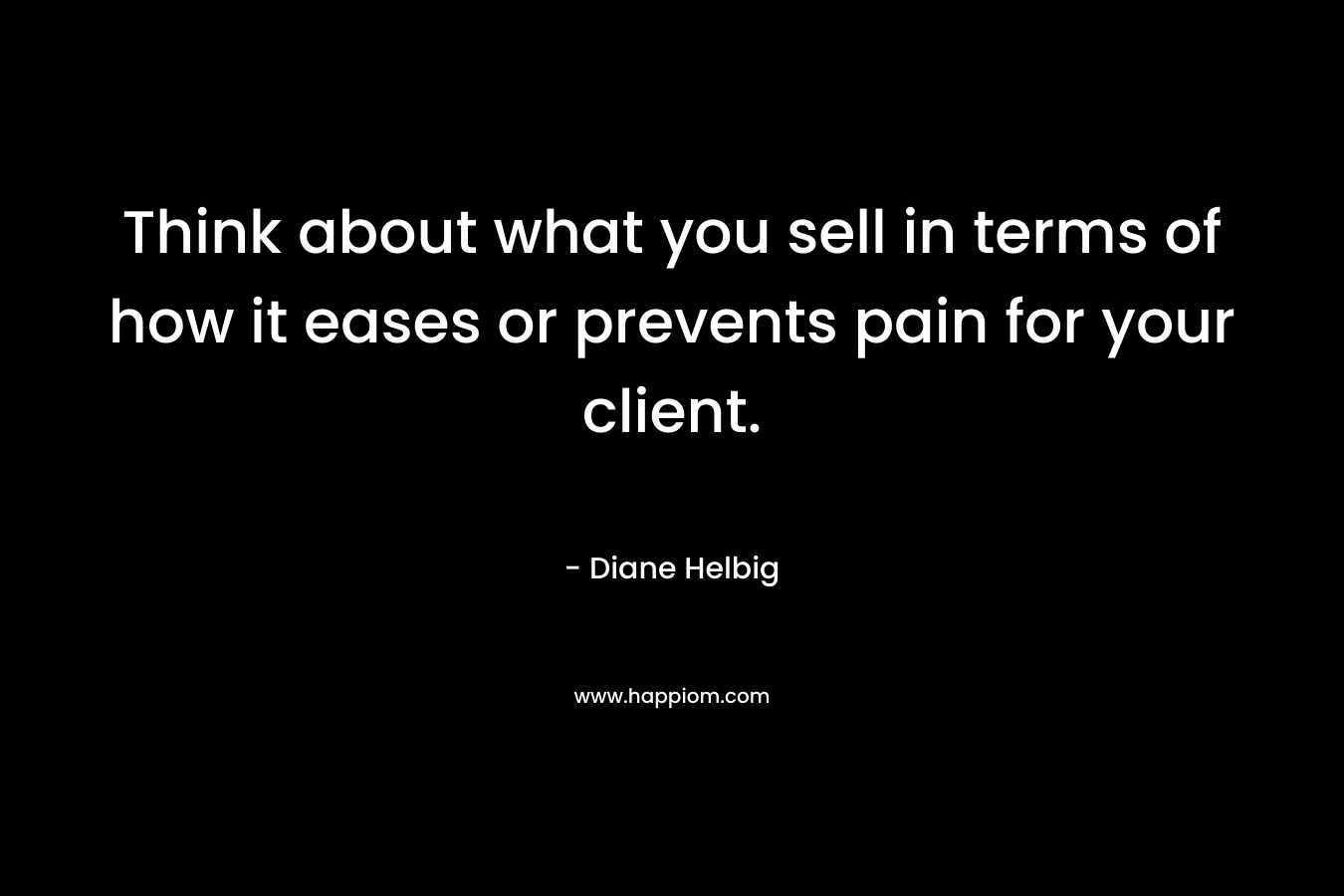 Think about what you sell in terms of how it eases or prevents pain for your client. – Diane Helbig