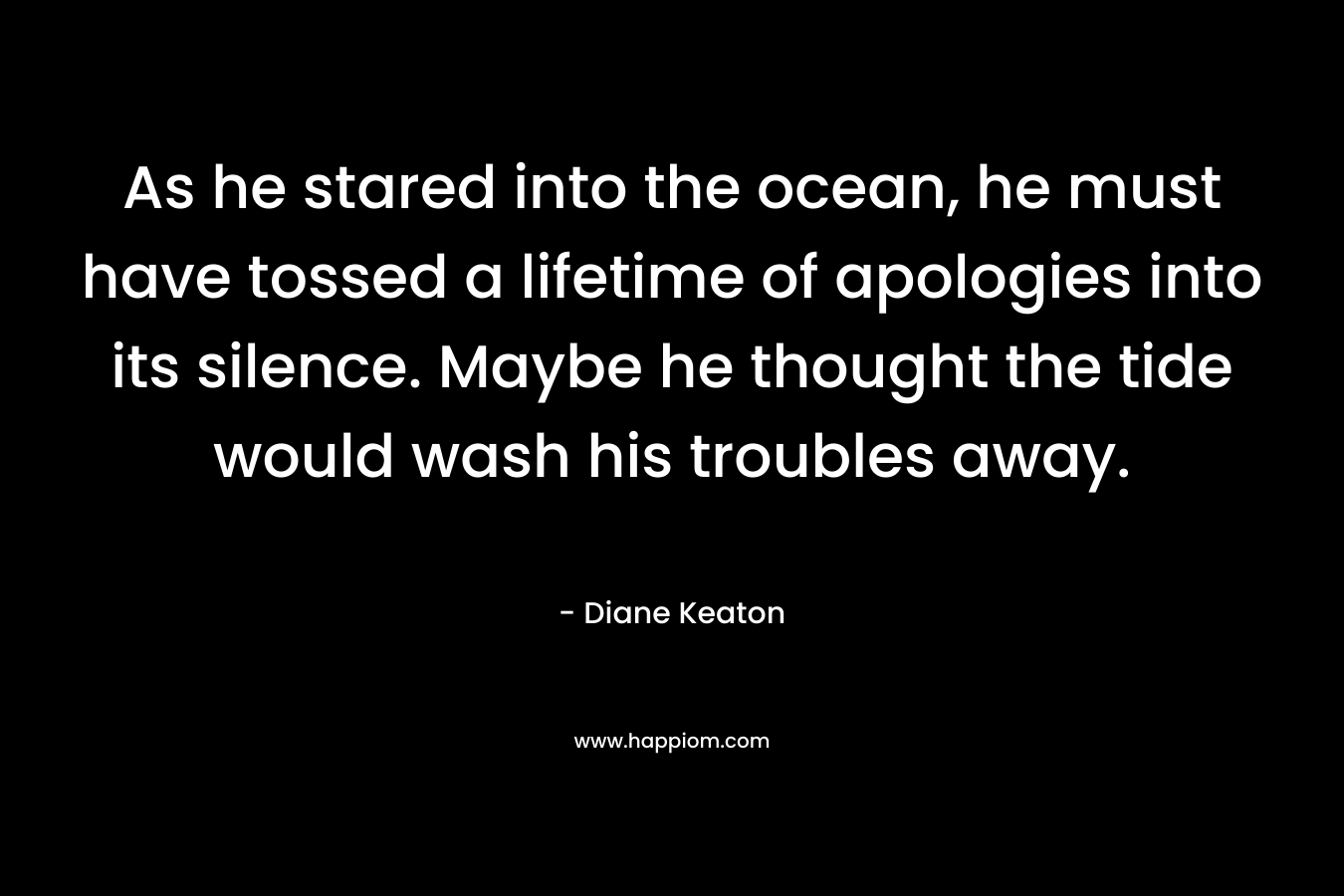 As he stared into the ocean, he must have tossed a lifetime of apologies into its silence. Maybe he thought the tide would wash his troubles away. – Diane Keaton