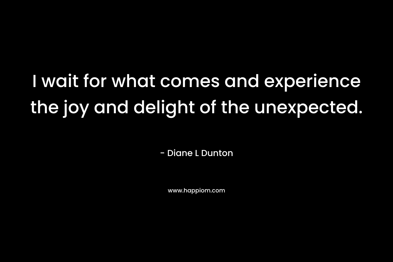 I wait for what comes and experience the joy and delight of the unexpected.