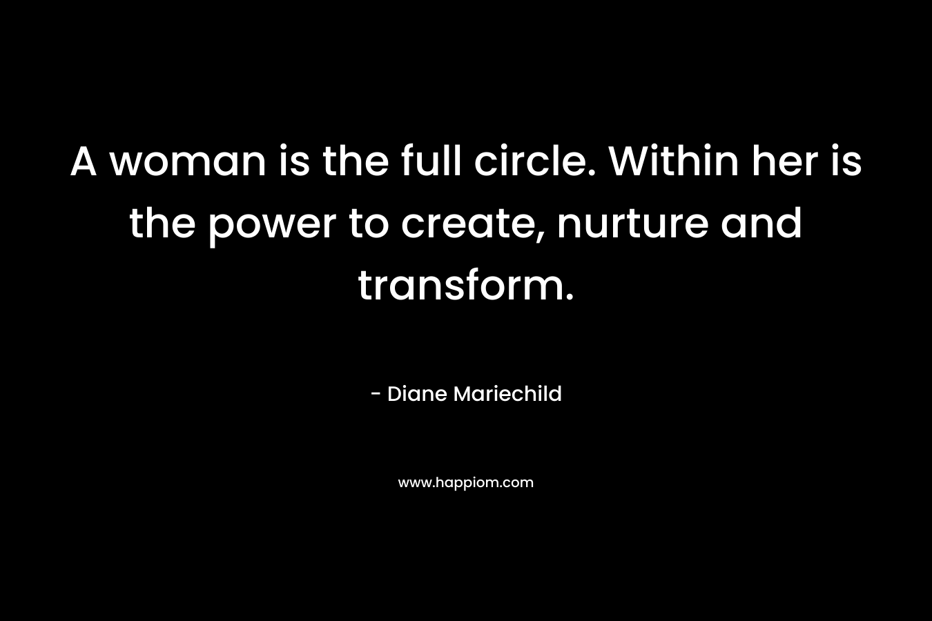 A woman is the full circle. Within her is the power to create, nurture and transform.