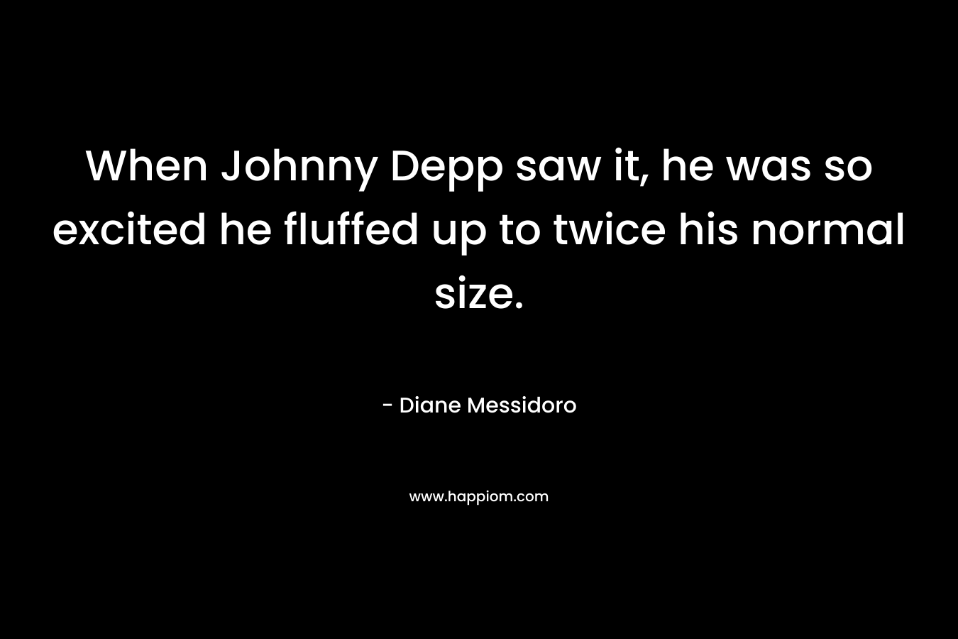 When Johnny Depp saw it, he was so excited he fluffed up to twice his normal size. – Diane Messidoro