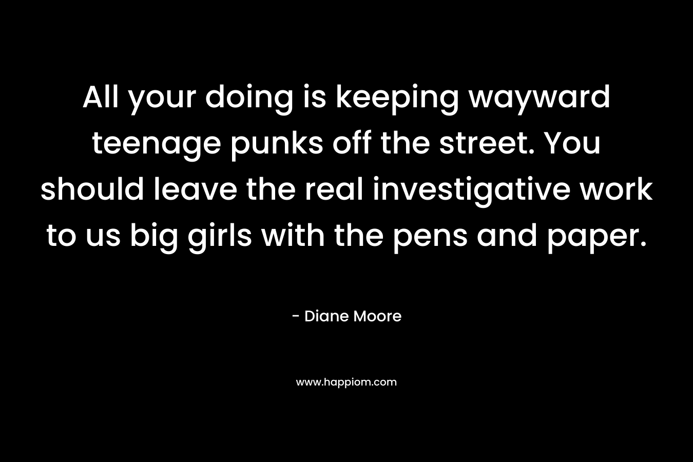 All your doing is keeping wayward teenage punks off the street. You should leave the real investigative work to us big girls with the pens and paper. – Diane Moore