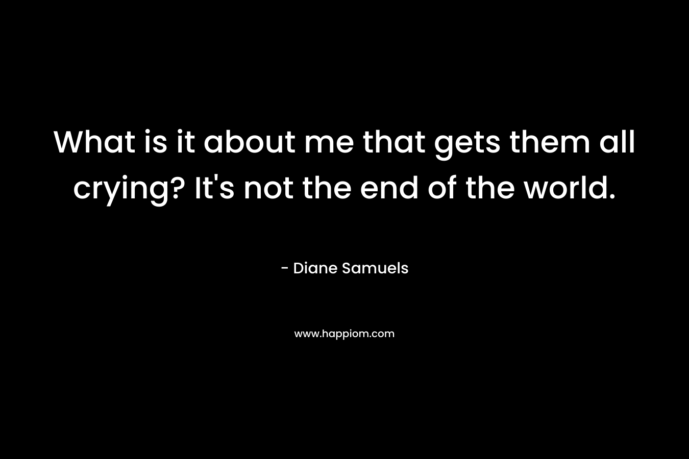What is it about me that gets them all crying? It’s not the end of the world. – Diane Samuels