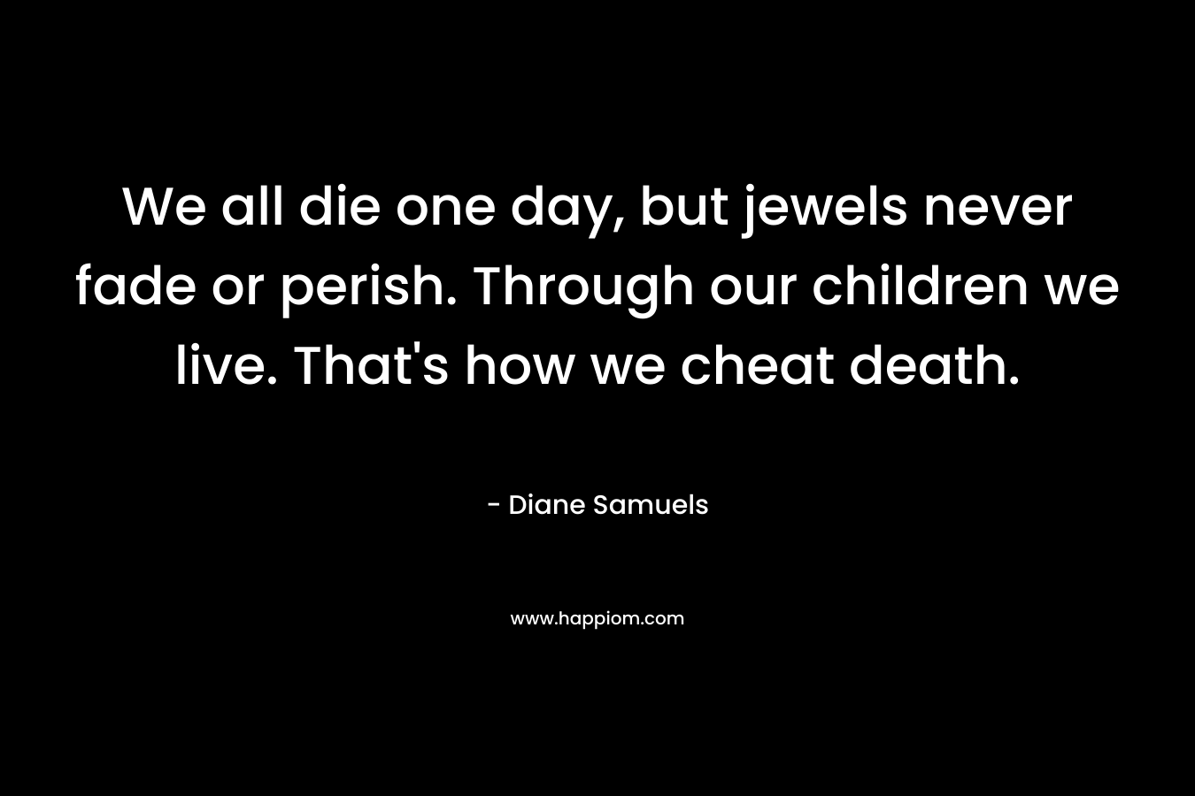 We all die one day, but jewels never fade or perish. Through our children we live. That’s how we cheat death. – Diane Samuels