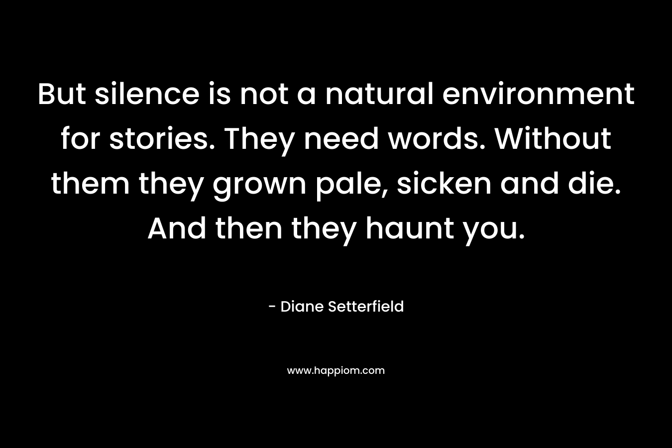 But silence is not a natural environment for stories. They need words. Without them they grown pale, sicken and die. And then they haunt you. – Diane Setterfield