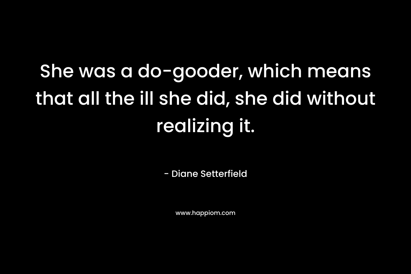 She was a do-gooder, which means that all the ill she did, she did without realizing it.