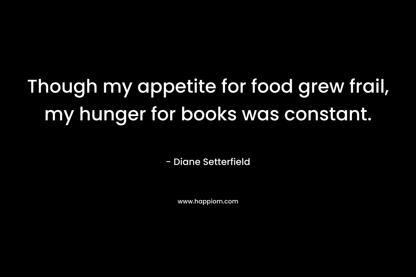 Though my appetite for food grew frail, my hunger for books was constant.
