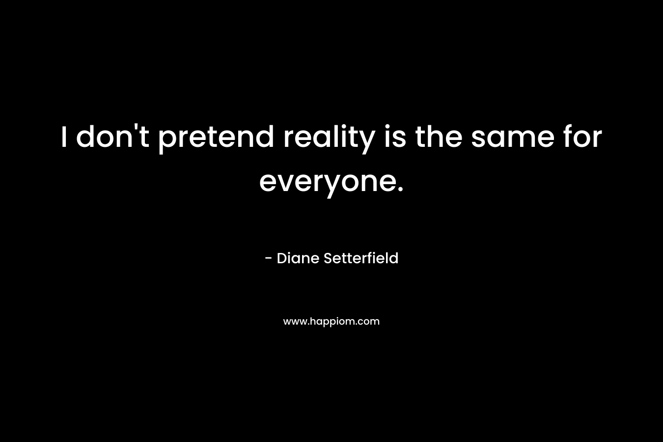 I don't pretend reality is the same for everyone.