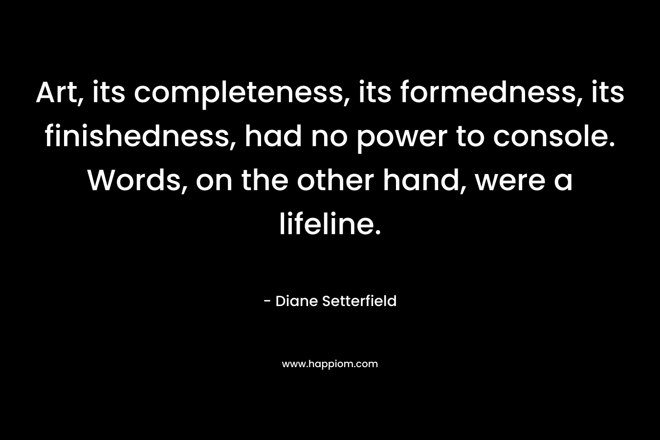 Art, its completeness, its formedness, its finishedness, had no power to console. Words, on the other hand, were a lifeline. – Diane Setterfield