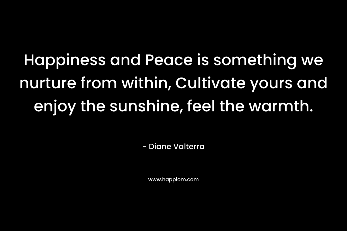 Happiness and Peace is something we nurture from within, Cultivate yours and enjoy the sunshine, feel the warmth. – Diane Valterra