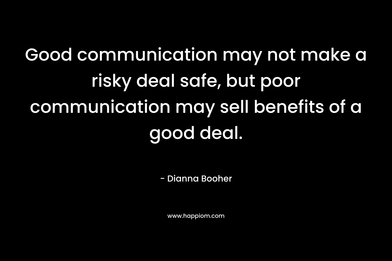 Good communication may not make a risky deal safe, but poor communication may sell benefits of a good deal. – Dianna Booher