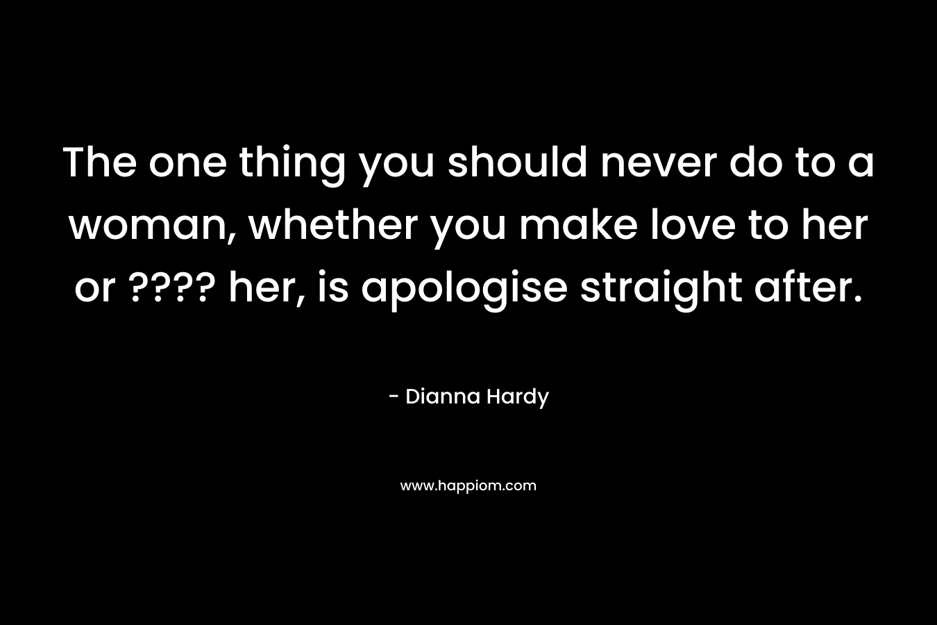 The one thing you should never do to a woman, whether you make love to her or ???? her, is apologise straight after.