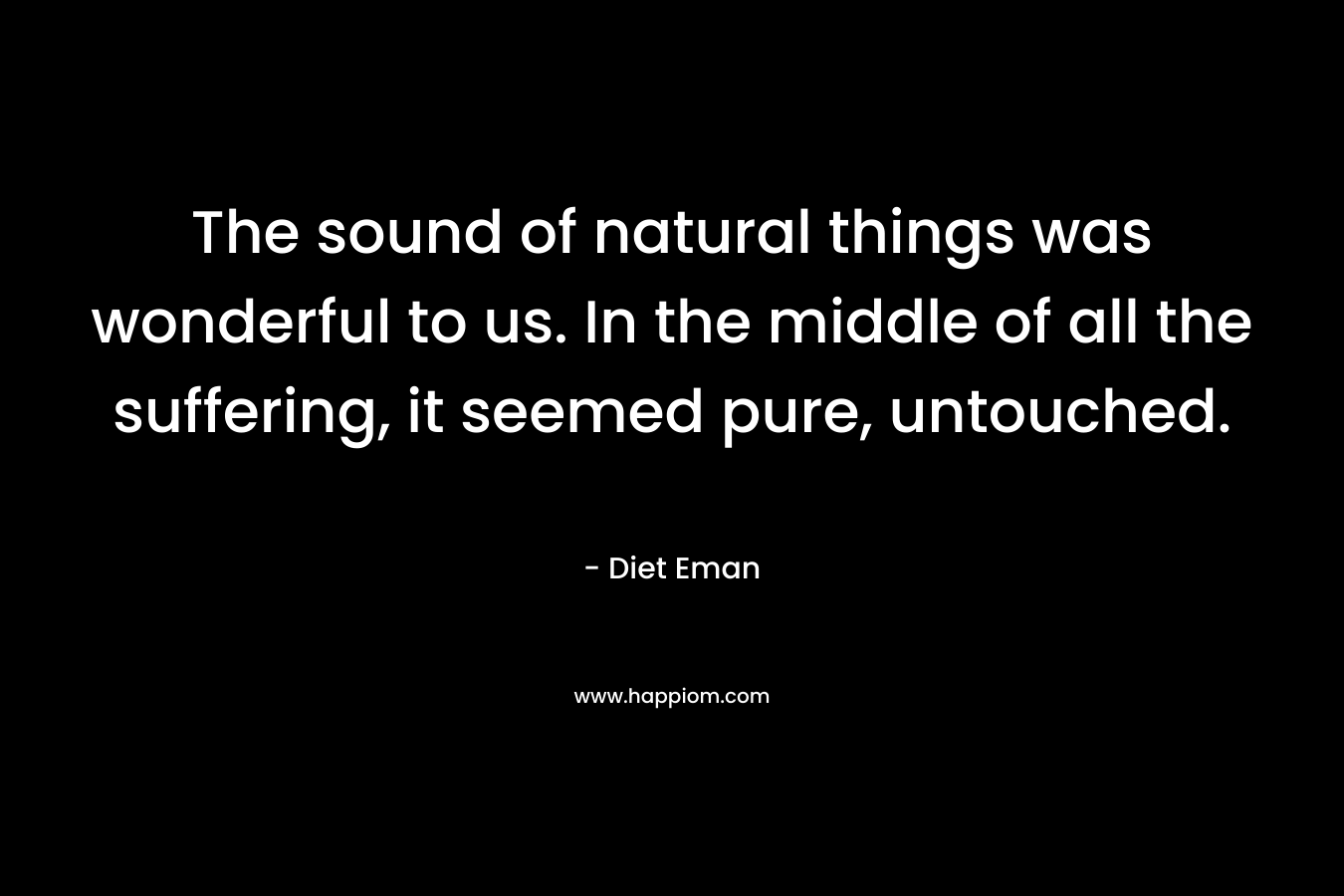 The sound of natural things was wonderful to us. In the middle of all the suffering, it seemed pure, untouched. – Diet Eman