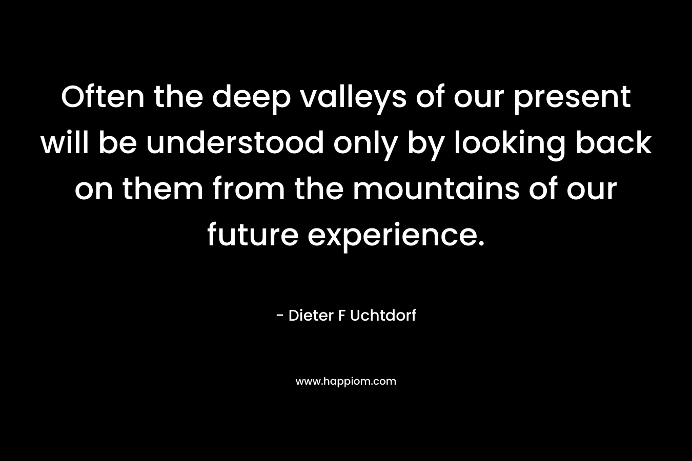 Often the deep valleys of our present will be understood only by looking back on them from the mountains of our future experience. – Dieter F Uchtdorf