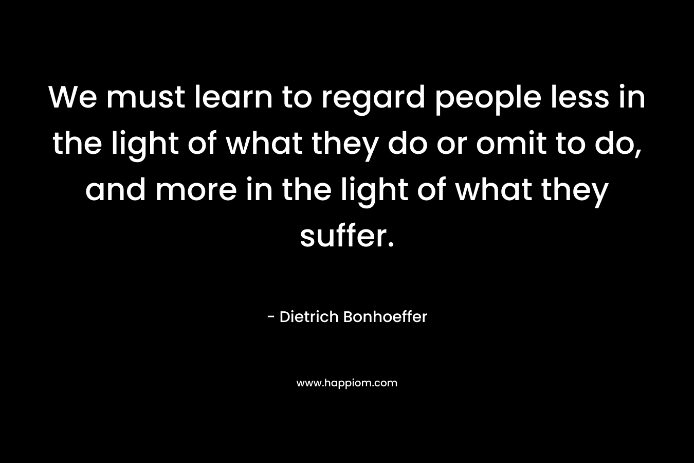 We must learn to regard people less in the light of what they do or omit to do, and more in the light of what they suffer.