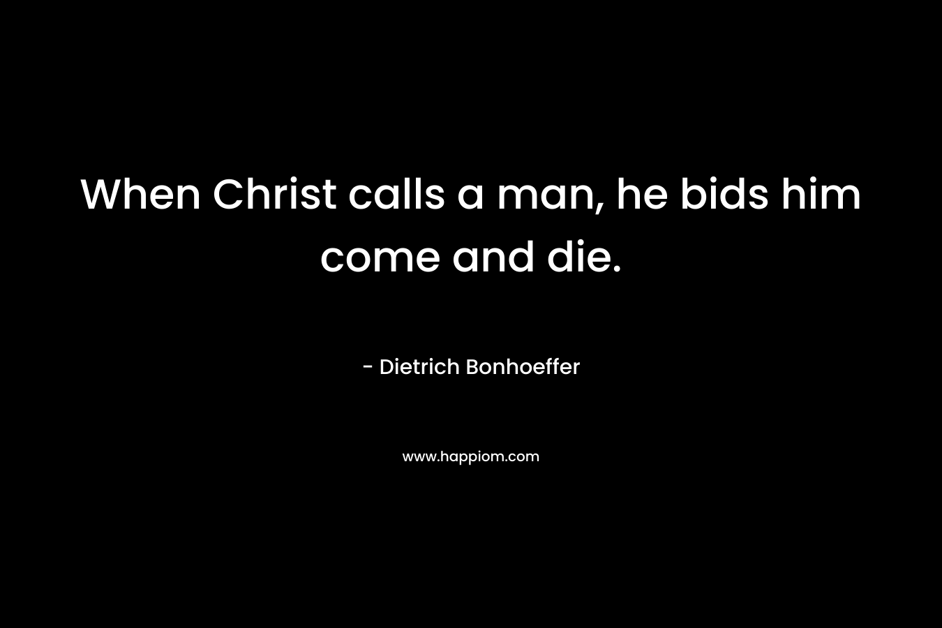 When Christ calls a man, he bids him come and die. – Dietrich Bonhoeffer
