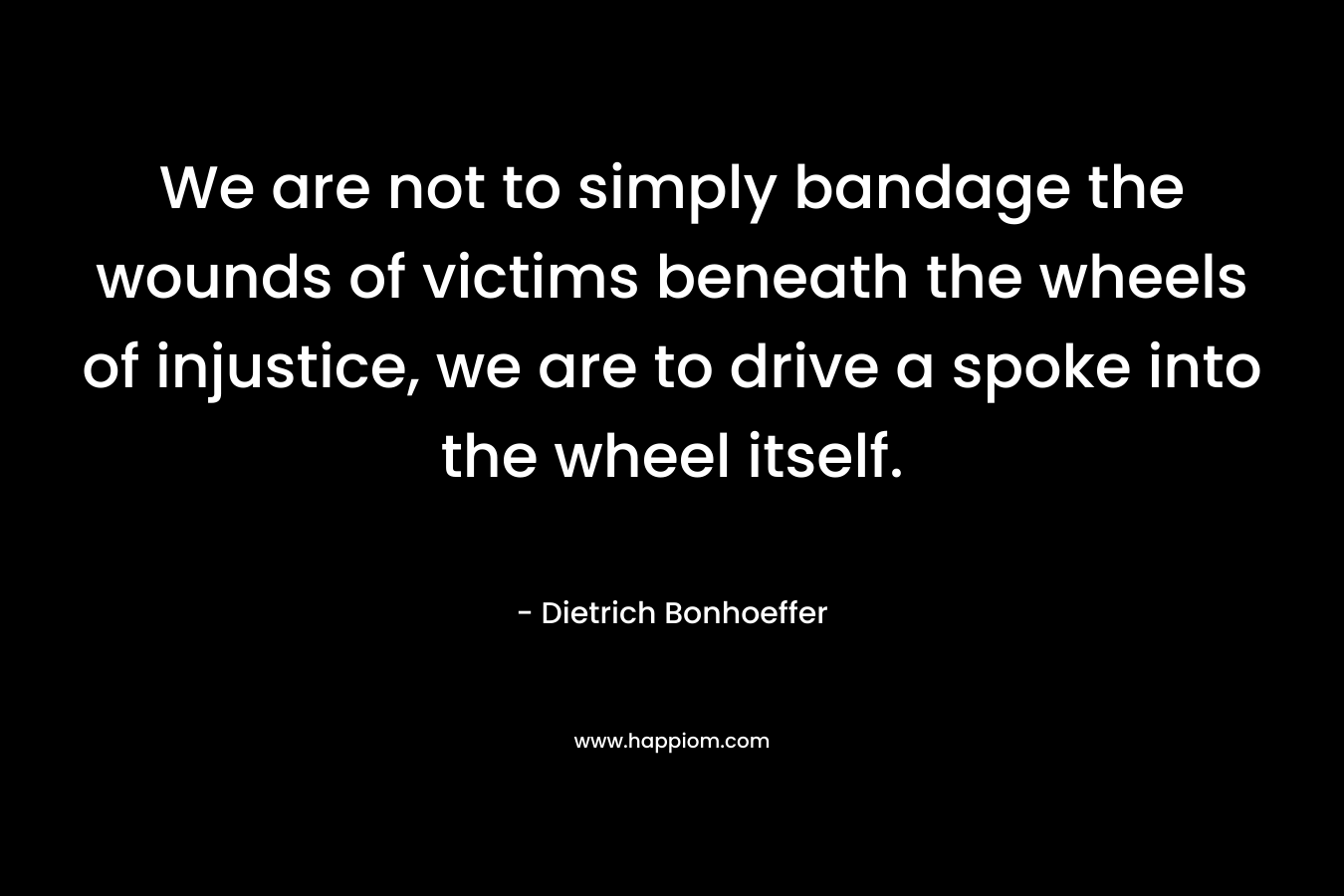 We are not to simply bandage the wounds of victims beneath the wheels of injustice, we are to drive a spoke into the wheel itself. – Dietrich Bonhoeffer