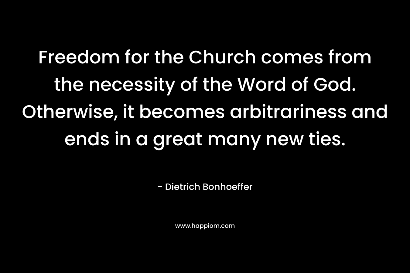Freedom for the Church comes from the necessity of the Word of God. Otherwise, it becomes arbitrariness and ends in a great many new ties. – Dietrich Bonhoeffer