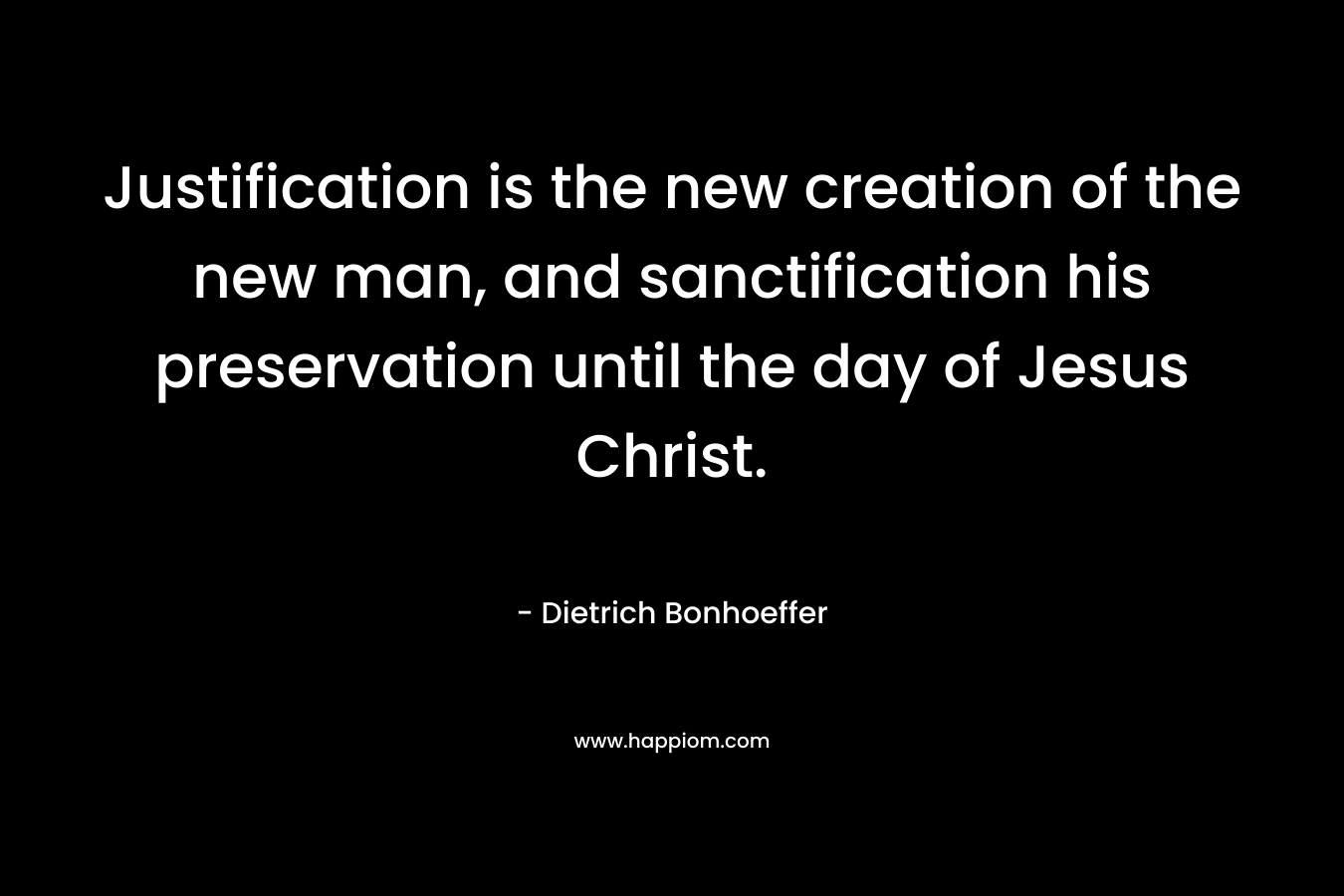 Justification is the new creation of the new man, and sanctification his preservation until the day of Jesus Christ. – Dietrich Bonhoeffer