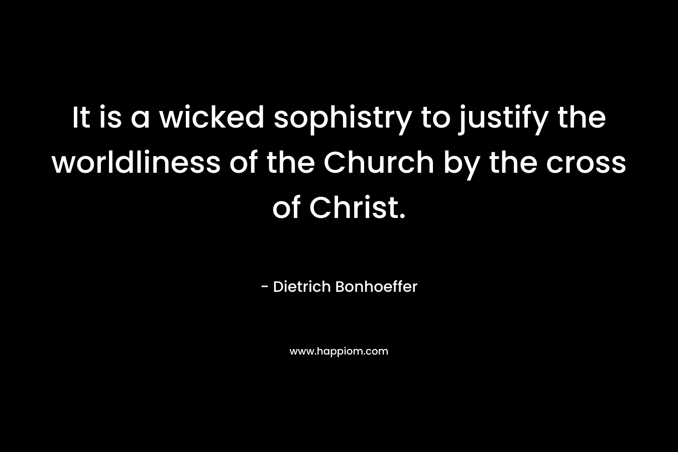 It is a wicked sophistry to justify the worldliness of the Church by the cross of Christ. – Dietrich Bonhoeffer