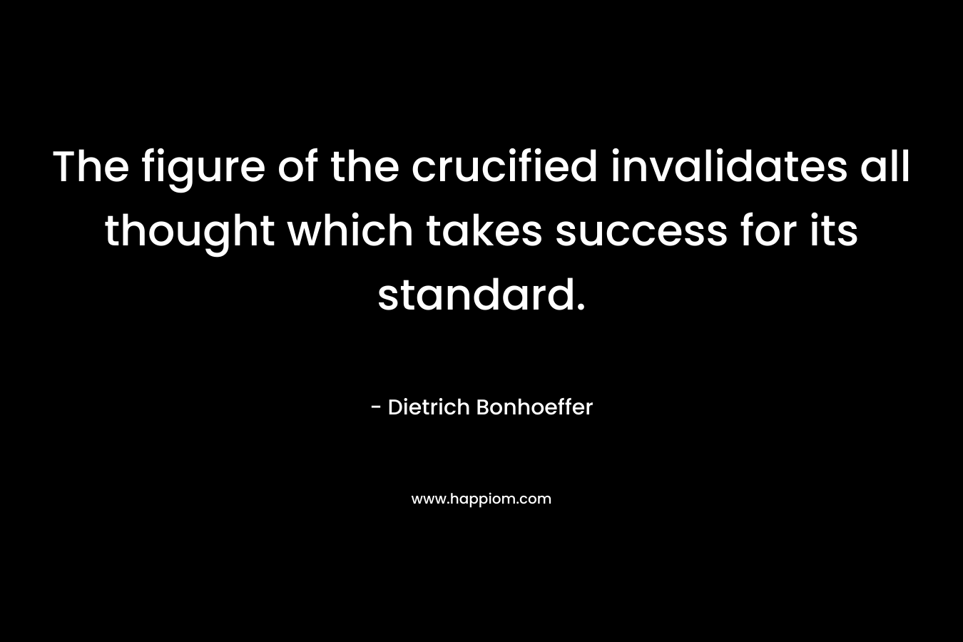The figure of the crucified invalidates all thought which takes success for its standard. – Dietrich Bonhoeffer