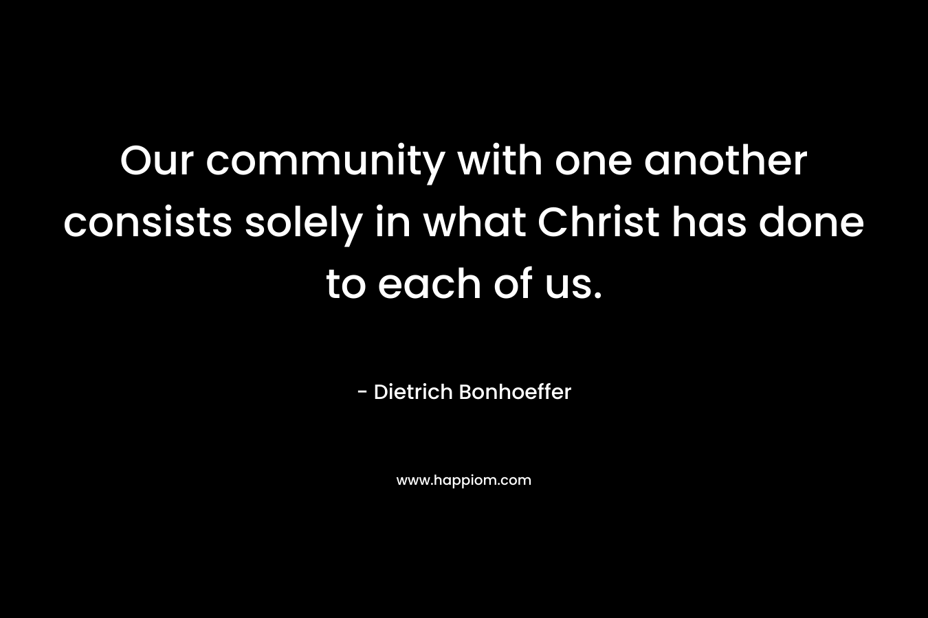 Our community with one another consists solely in what Christ has done to each of us. – Dietrich Bonhoeffer