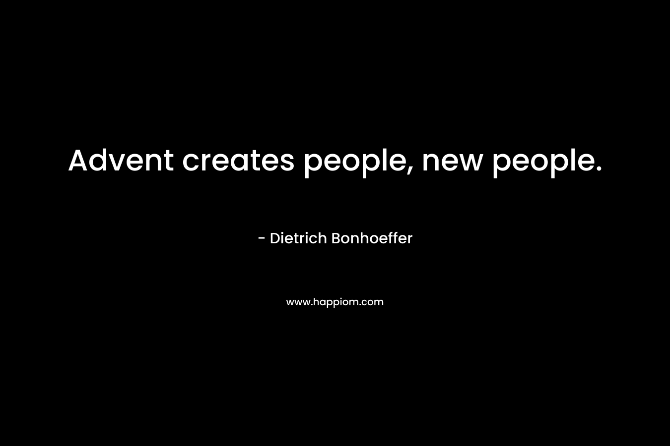 Advent creates people, new people. – Dietrich Bonhoeffer