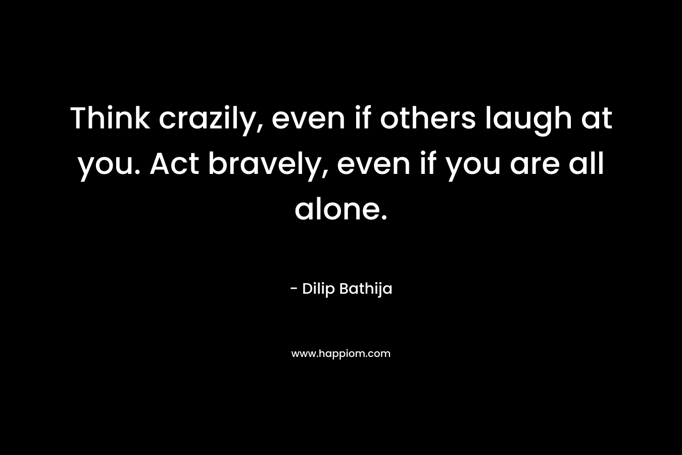 Think crazily, even if others laugh at you. Act bravely, even if you are all alone.