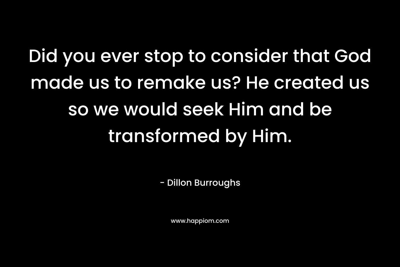 Did you ever stop to consider that God made us to remake us? He created us so we would seek Him and be transformed by Him. – Dillon Burroughs