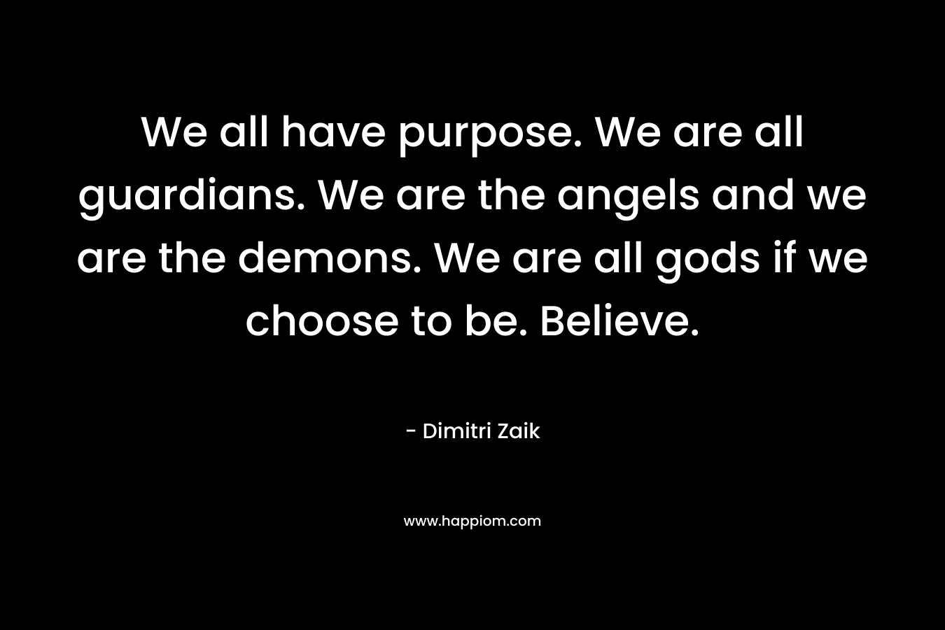 We all have purpose. We are all guardians. We are the angels and we are the demons. We are all gods if we choose to be. Believe. – Dimitri Zaik