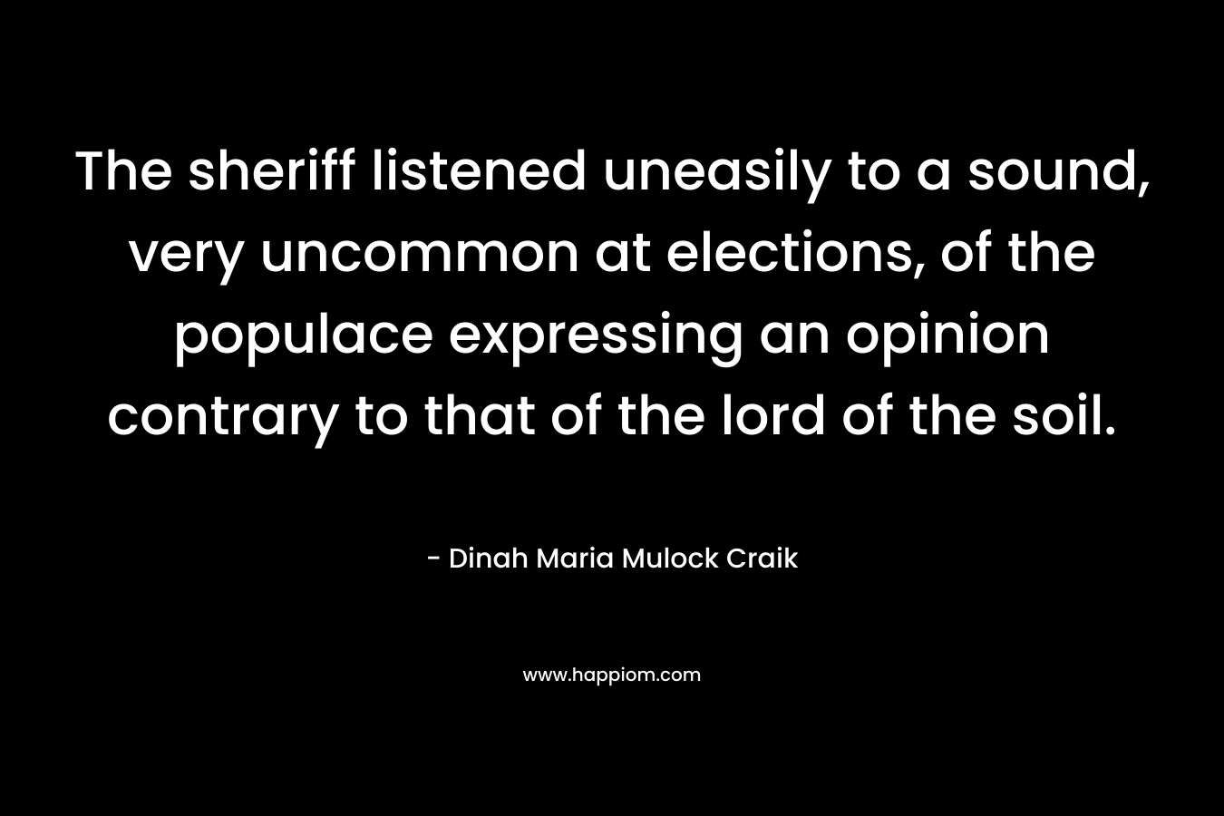 The sheriff listened uneasily to a sound, very uncommon at elections, of the populace expressing an opinion contrary to that of the lord of the soil. – Dinah Maria Mulock Craik