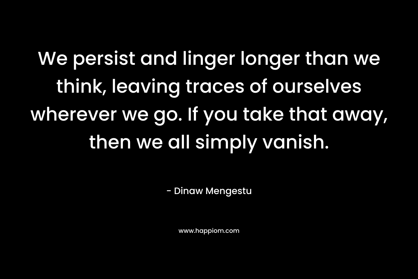 We persist and linger longer than we think, leaving traces of ourselves wherever we go. If you take that away, then we all simply vanish. – Dinaw Mengestu