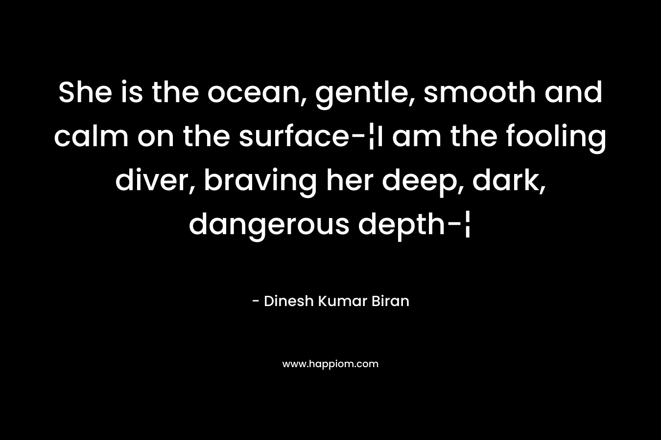 She is the ocean, gentle, smooth and calm on the surface-¦I am the fooling diver, braving her deep, dark, dangerous depth-¦ – Dinesh Kumar Biran